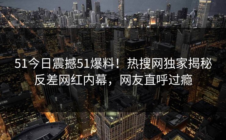 51今日震撼51爆料！热搜网独家揭秘反差网红内幕，网友直呼过瘾