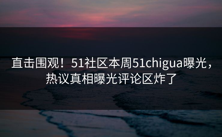 直击围观！51社区本周51chigua曝光，热议真相曝光评论区炸了