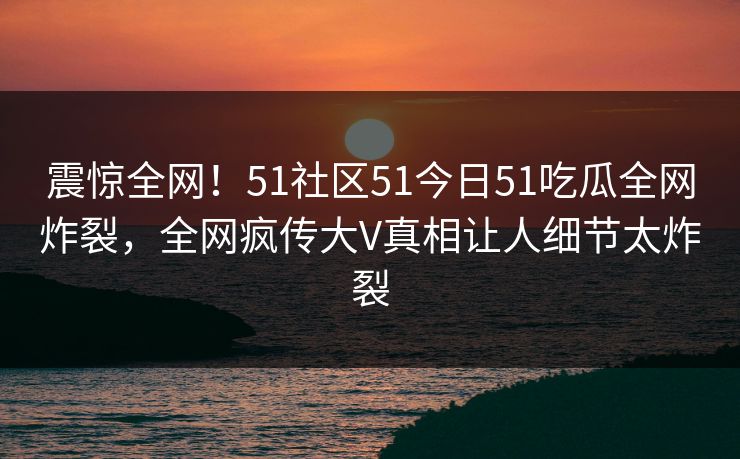 震惊全网！51社区51今日51吃瓜全网炸裂，全网疯传大V真相让人细节太炸裂