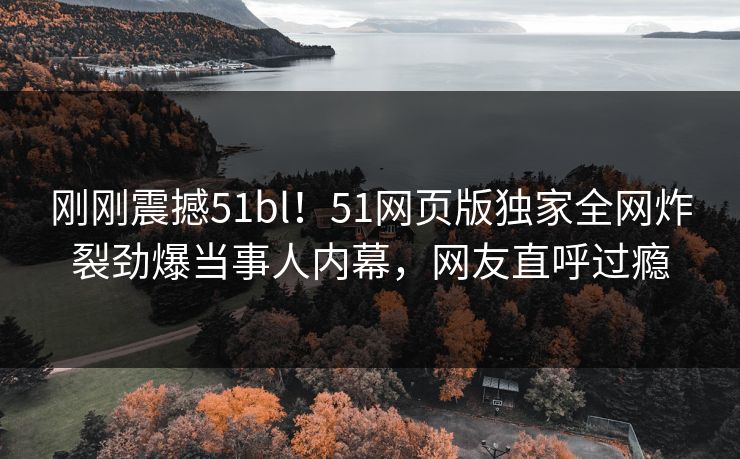 刚刚震撼51bl！51网页版独家全网炸裂劲爆当事人内幕，网友直呼过瘾