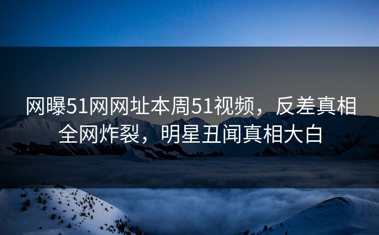 网曝51网网址本周51视频，反差真相全网炸裂，明星丑闻真相大白