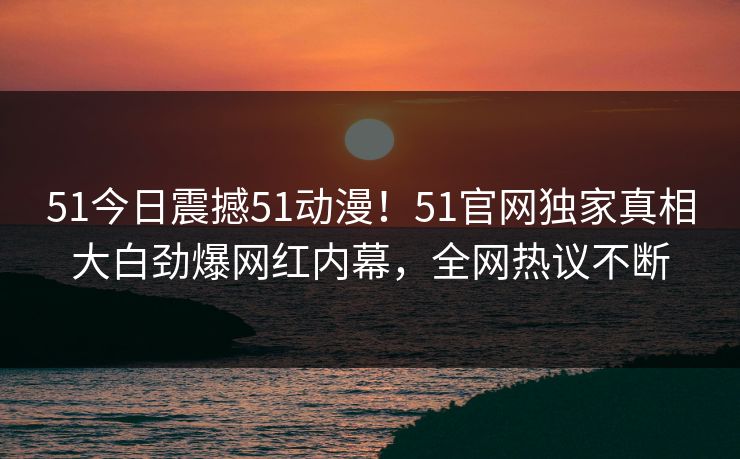 51今日震撼51动漫！51官网独家真相大白劲爆网红内幕，全网热议不断