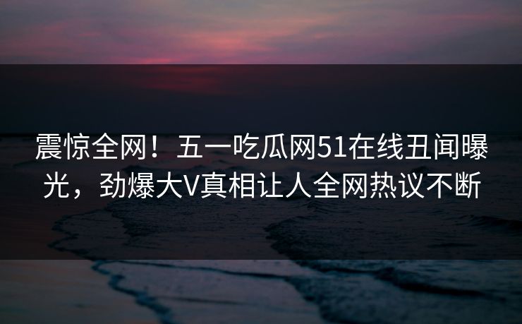 震惊全网！五一吃瓜网51在线丑闻曝光，劲爆大V真相让人全网热议不断