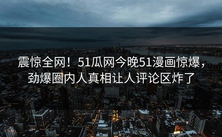 震惊全网！51瓜网今晚51漫画惊爆，劲爆圈内人真相让人评论区炸了