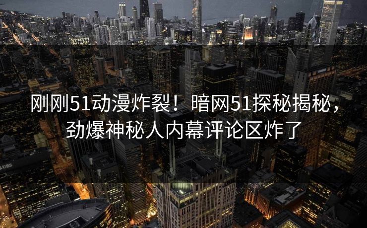 刚刚51动漫炸裂！暗网51探秘揭秘，劲爆神秘人内幕评论区炸了