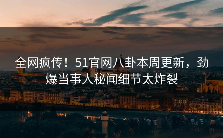 全网疯传！51官网八卦本周更新，劲爆当事人秘闻细节太炸裂