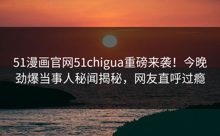 51漫画官网51chigua重磅来袭！今晚劲爆当事人秘闻揭秘，网友直呼过瘾