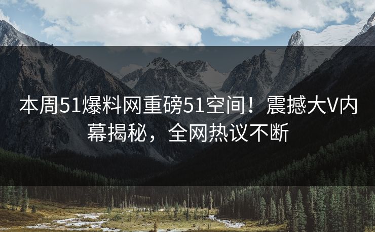 本周51爆料网重磅51空间！震撼大V内幕揭秘，全网热议不断