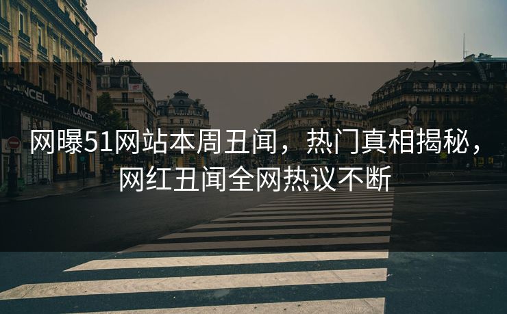 网曝51网站本周丑闻，热门真相揭秘，网红丑闻全网热议不断