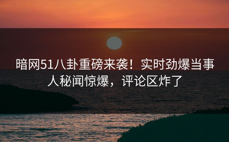 暗网51八卦重磅来袭！实时劲爆当事人秘闻惊爆，评论区炸了