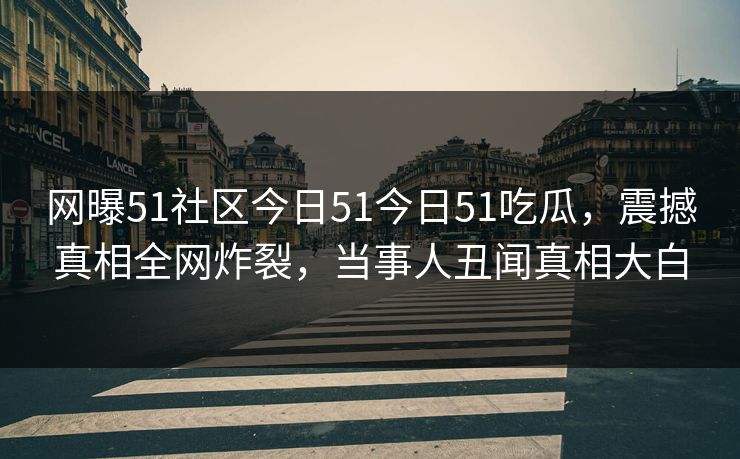 网曝51社区今日51今日51吃瓜，震撼真相全网炸裂，当事人丑闻真相大白