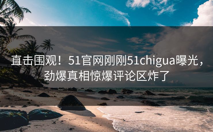 直击围观！51官网刚刚51chigua曝光，劲爆真相惊爆评论区炸了