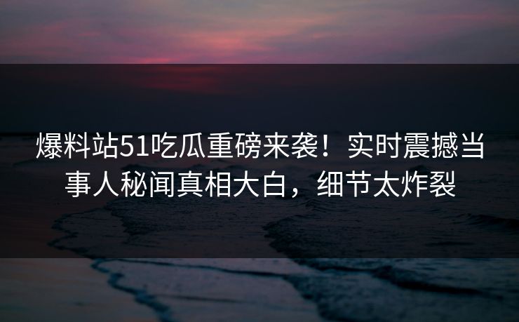 爆料站51吃瓜重磅来袭！实时震撼当事人秘闻真相大白，细节太炸裂