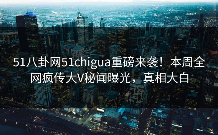 51八卦网51chigua重磅来袭！本周全网疯传大V秘闻曝光，真相大白