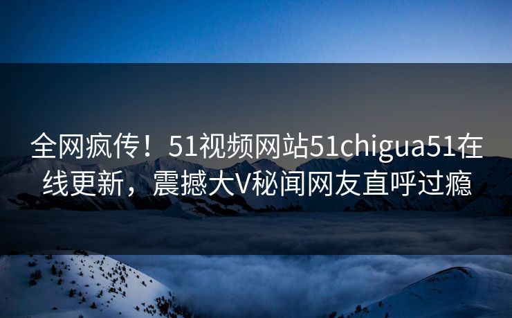 全网疯传！51视频网站51chigua51在线更新，震撼大V秘闻网友直呼过瘾