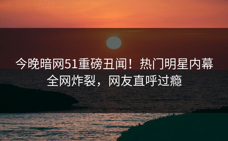 今晚暗网51重磅丑闻！热门明星内幕全网炸裂，网友直呼过瘾