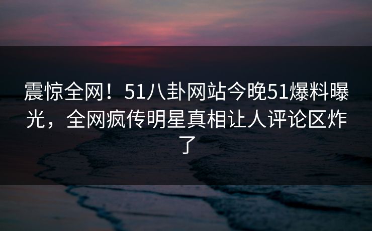 震惊全网！51八卦网站今晚51爆料曝光，全网疯传明星真相让人评论区炸了