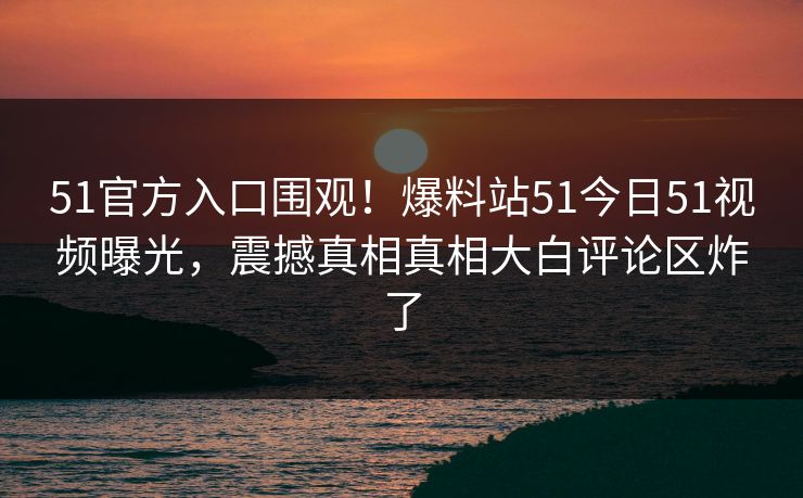 51官方入口围观！爆料站51今日51视频曝光，震撼真相真相大白评论区炸了