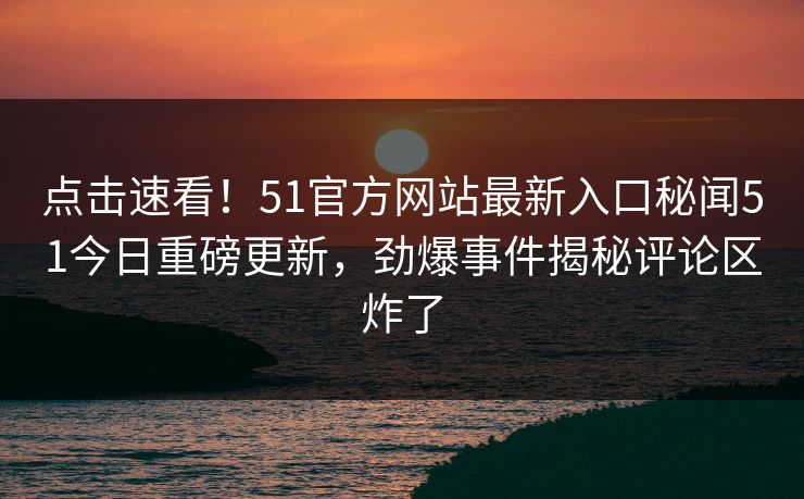 点击速看！51官方网站最新入口秘闻51今日重磅更新，劲爆事件揭秘评论区炸了