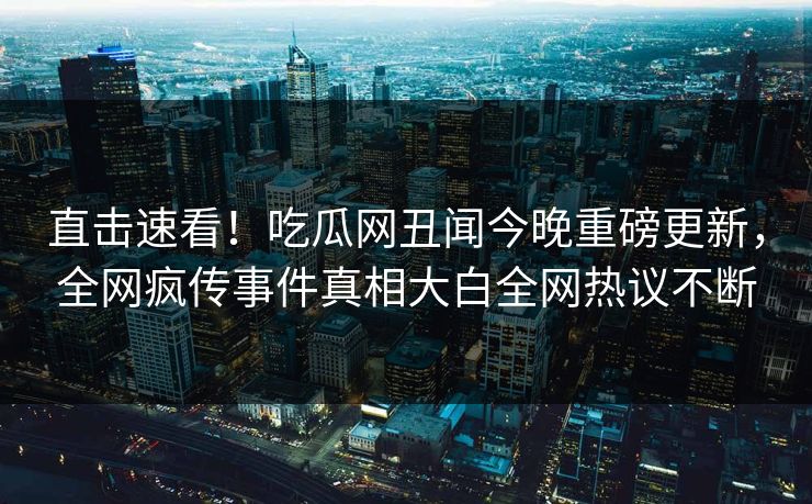 直击速看！吃瓜网丑闻今晚重磅更新，全网疯传事件真相大白全网热议不断
