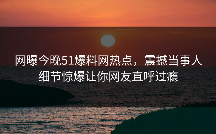 网曝今晚51爆料网热点，震撼当事人细节惊爆让你网友直呼过瘾