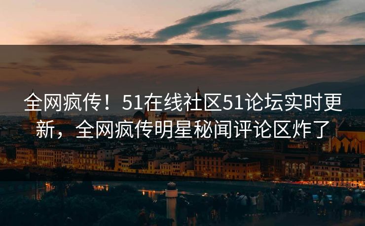 全网疯传！51在线社区51论坛实时更新，全网疯传明星秘闻评论区炸了