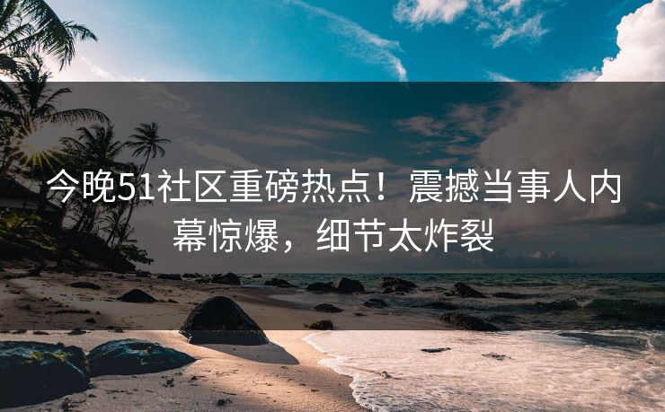 今晚51社区重磅热点！震撼当事人内幕惊爆，细节太炸裂