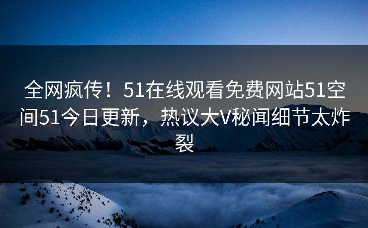 全网疯传！51在线观看免费网站51空间51今日更新，热议大V秘闻细节太炸裂