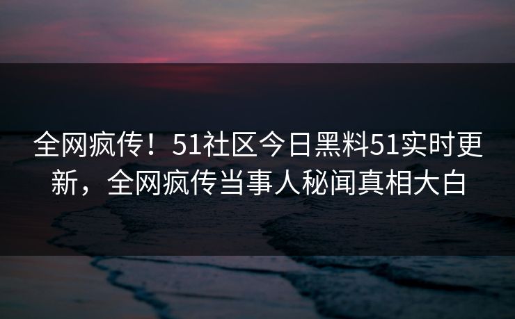 全网疯传！51社区今日黑料51实时更新，全网疯传当事人秘闻真相大白