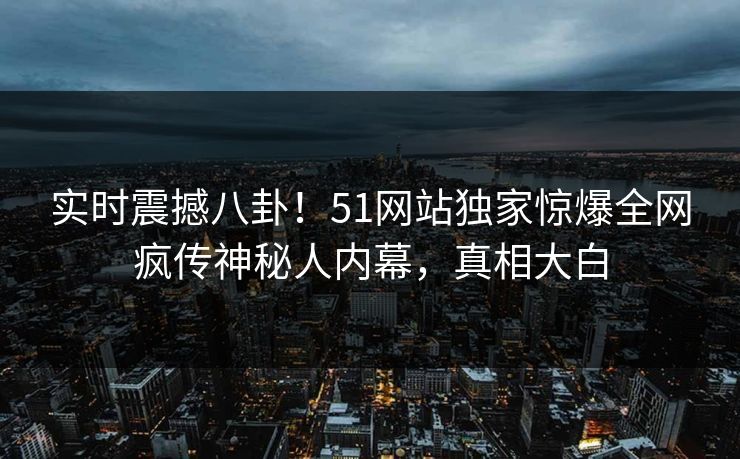 实时震撼八卦！51网站独家惊爆全网疯传神秘人内幕，真相大白