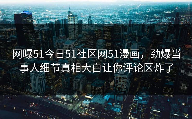 网曝51今日51社区网51漫画，劲爆当事人细节真相大白让你评论区炸了