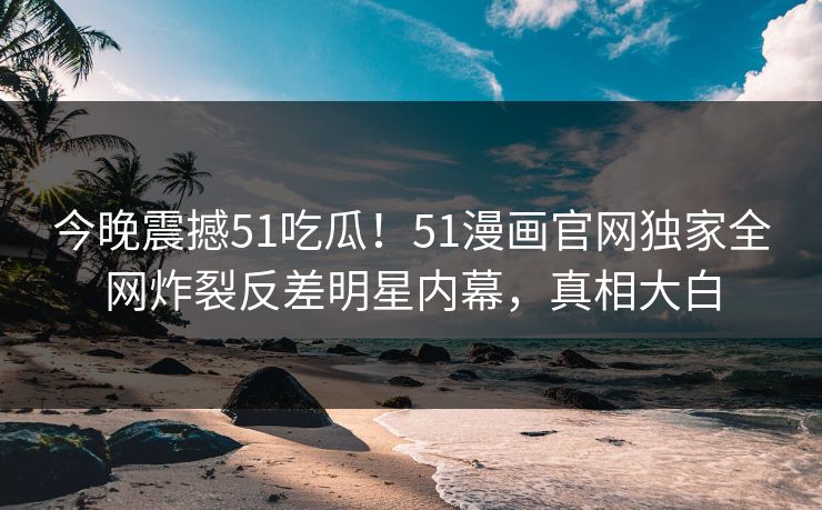 今晚震撼51吃瓜！51漫画官网独家全网炸裂反差明星内幕，真相大白
