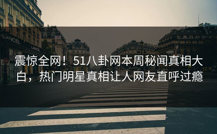 震惊全网！51八卦网本周秘闻真相大白，热门明星真相让人网友直呼过瘾