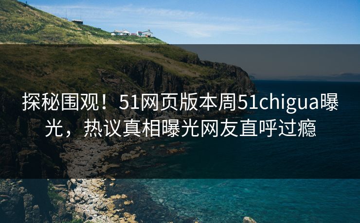 探秘围观！51网页版本周51chigua曝光，热议真相曝光网友直呼过瘾
