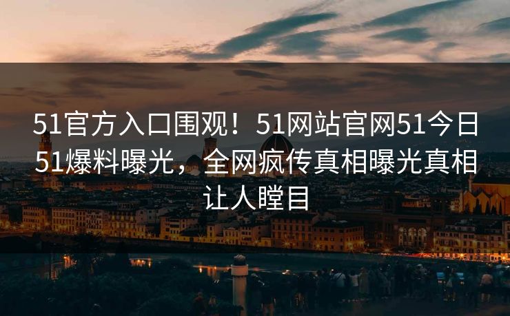 51官方入口围观！51网站官网51今日51爆料曝光，全网疯传真相曝光真相让人瞠目