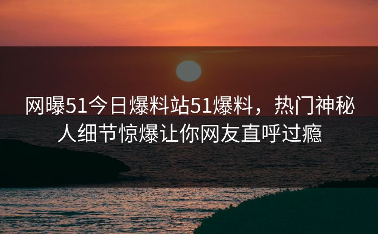 网曝51今日爆料站51爆料，热门神秘人细节惊爆让你网友直呼过瘾