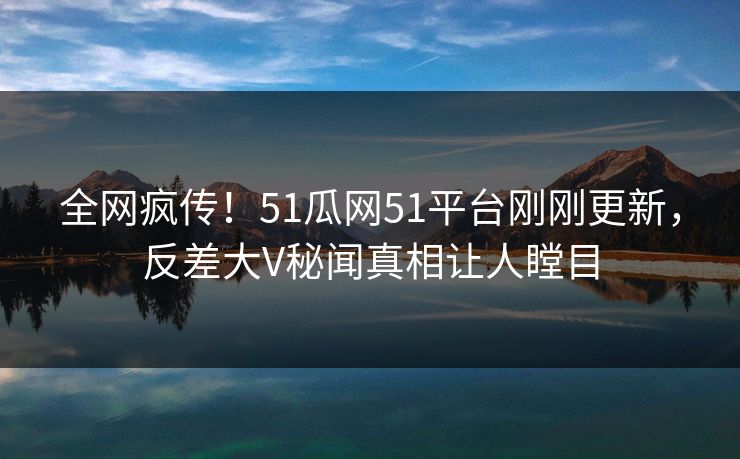 全网疯传！51瓜网51平台刚刚更新，反差大V秘闻真相让人瞠目