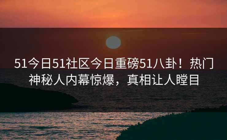 51今日51社区今日重磅51八卦！热门神秘人内幕惊爆，真相让人瞠目