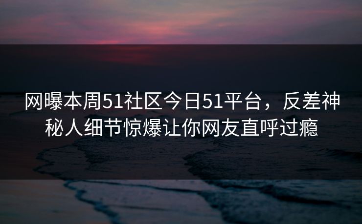网曝本周51社区今日51平台，反差神秘人细节惊爆让你网友直呼过瘾