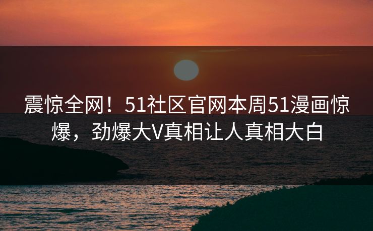 震惊全网！51社区官网本周51漫画惊爆，劲爆大V真相让人真相大白