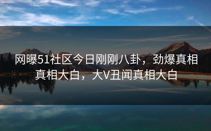 网曝51社区今日刚刚八卦，劲爆真相真相大白，大V丑闻真相大白