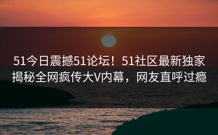 51今日震撼51论坛！51社区最新独家揭秘全网疯传大V内幕，网友直呼过瘾
