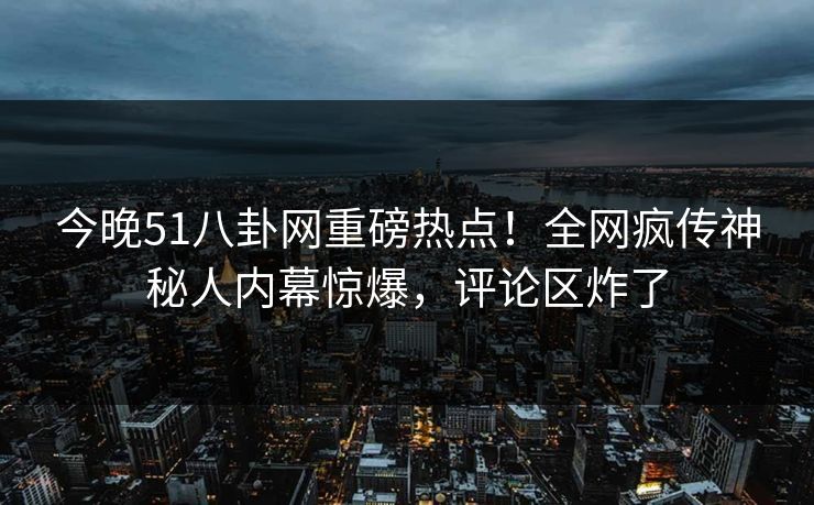 今晚51八卦网重磅热点！全网疯传神秘人内幕惊爆，评论区炸了