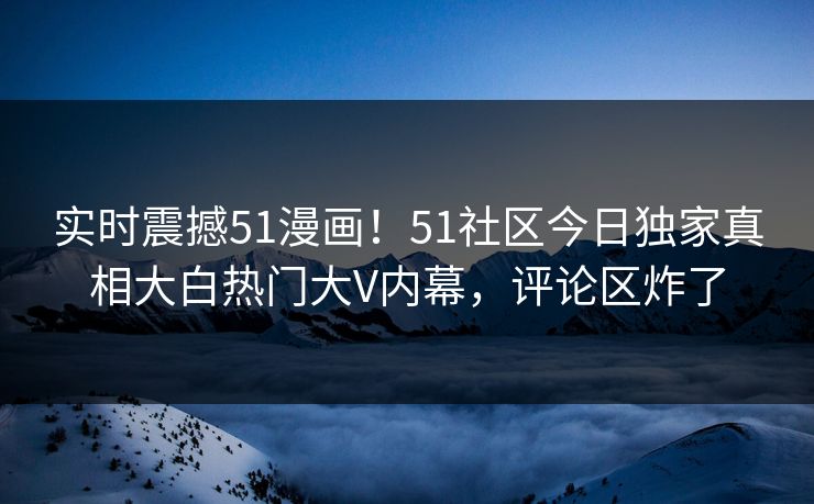 实时震撼51漫画！51社区今日独家真相大白热门大V内幕，评论区炸了