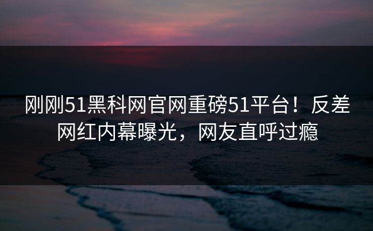 刚刚51黑科网官网重磅51平台！反差网红内幕曝光，网友直呼过瘾