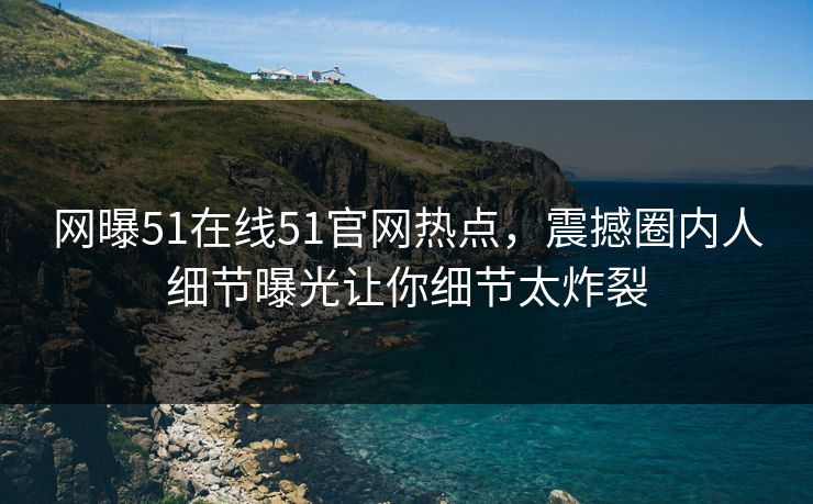 网曝51在线51官网热点，震撼圈内人细节曝光让你细节太炸裂