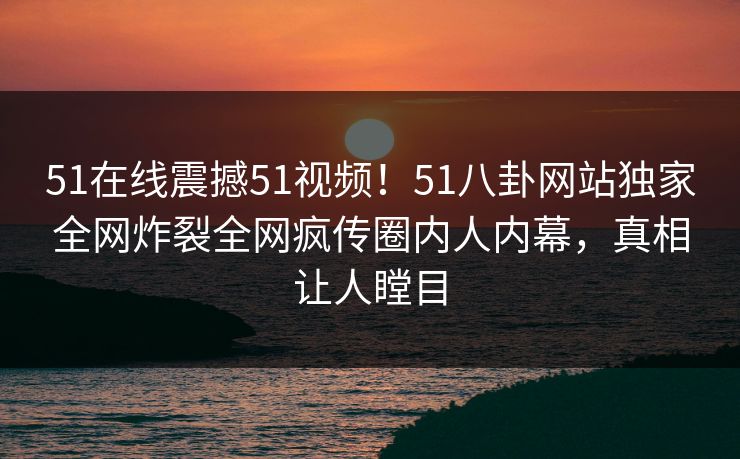51在线震撼51视频！51八卦网站独家全网炸裂全网疯传圈内人内幕，真相让人瞠目