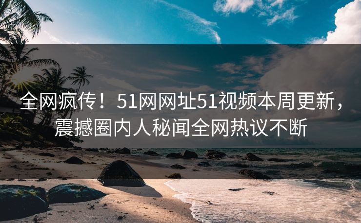 全网疯传！51网网址51视频本周更新，震撼圈内人秘闻全网热议不断