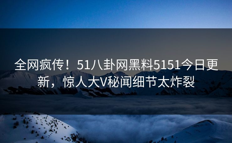 全网疯传！51八卦网黑料5151今日更新，惊人大V秘闻细节太炸裂