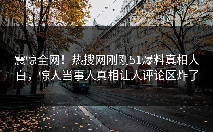 震惊全网！热搜网刚刚51爆料真相大白，惊人当事人真相让人评论区炸了